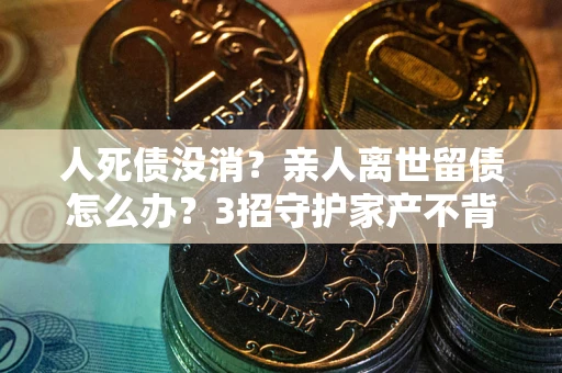 济南人死债没消？亲人离世留债怎么办？3招守护家产不背锅