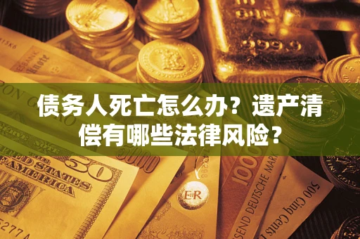济南债务人死亡怎么办？遗产清偿有哪些法律风险？