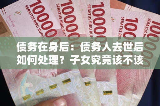 济南债务在身后：债务人去世后如何处理？子女究竟该不该还钱？