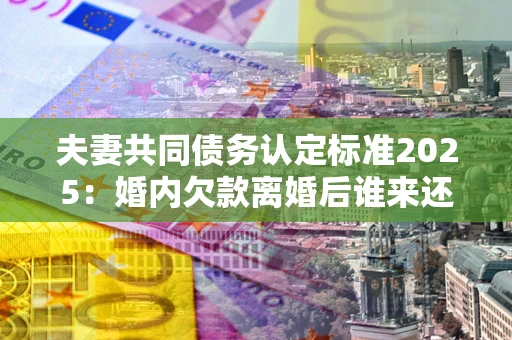 济南夫妻共同债务认定标准2025:婚内欠款离婚后谁来还? 济南夫妻共同债务认定标准2025:婚内欠款离婚后谁来还?