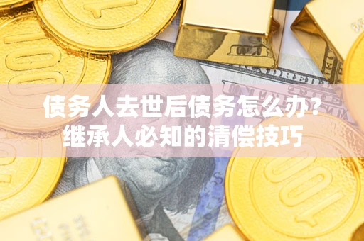 济南债务人去世后债务怎么办？继承人必知的清偿技巧
