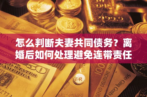 济南怎么判断夫妻共同债务？离婚后如何处理避免连带责任？